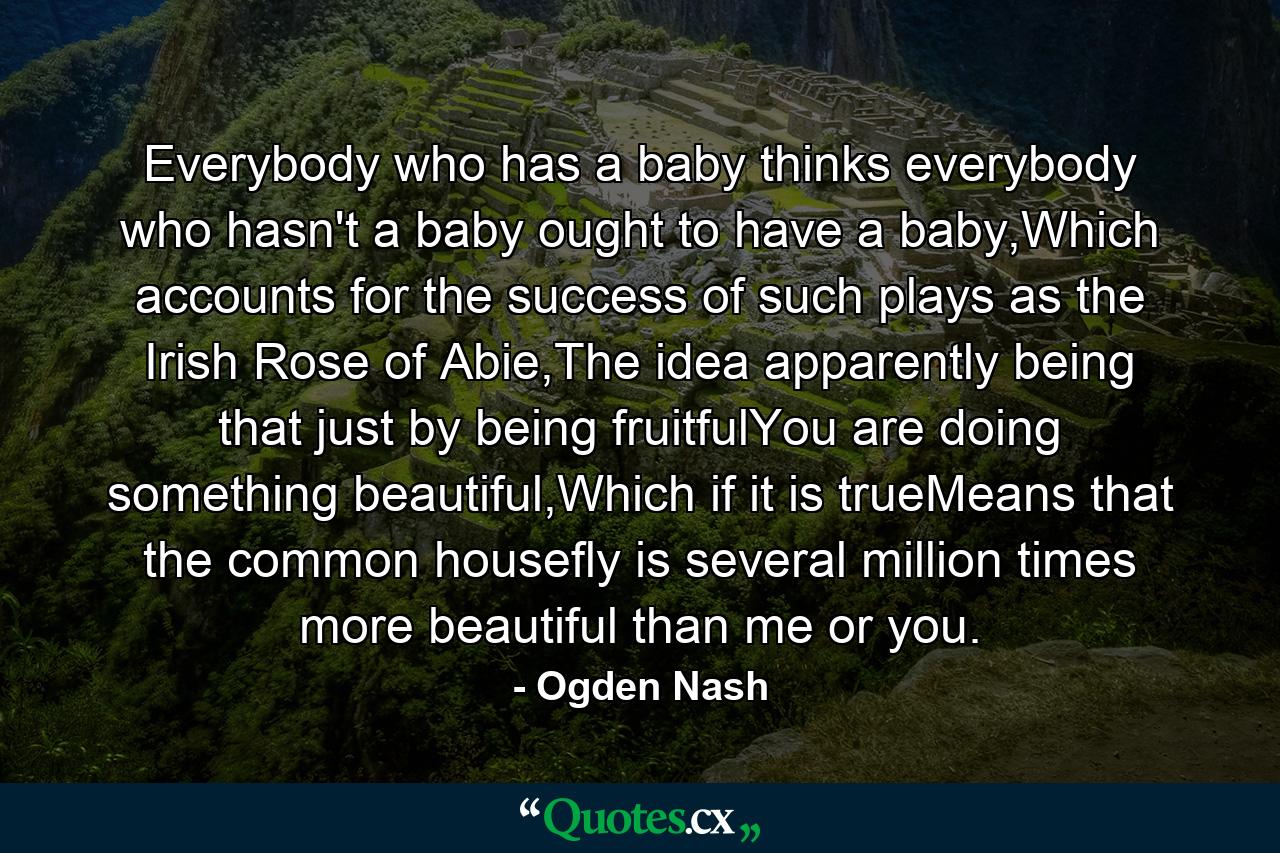 Everybody who has a baby thinks everybody who hasn't a baby ought to have a baby,Which accounts for the success of such plays as the Irish Rose of Abie,The idea apparently being that just by being fruitfulYou are doing something beautiful,Which if it is trueMeans that the common housefly is several million times more beautiful than me or you. - Quote by Ogden Nash