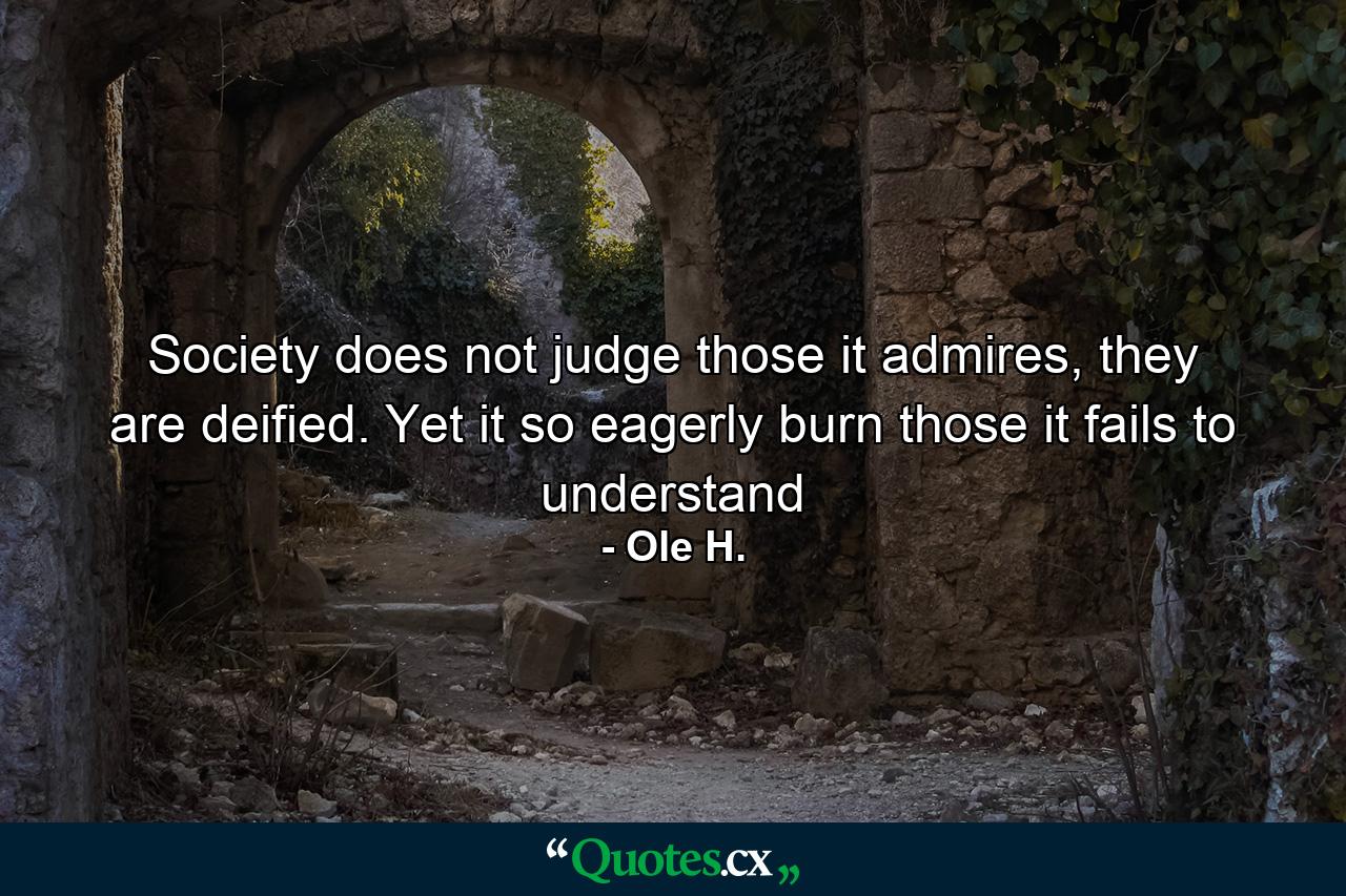 Society does not judge those it admires, they are deified. Yet it so eagerly burn those it fails to understand - Quote by Ole H.