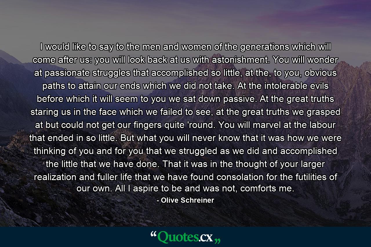 I would like to say to the men and women of the generations which will come after us: you will look back at us with astonishment. You will wonder at passionate struggles that accomplished so little, at the, to you, obvious paths to attain our ends which we did not take. At the intolerable evils before which it will seem to you we sat down passive. At the great truths staring us in the face which we failed to see, at the great truths we grasped at but could not get our fingers quite 'round. You will marvel at the labour that ended in so little. But what you will never know that it was how we were thinking of you and for you that we struggled as we did and accomplished the little that we have done. That it was in the thought of your larger realization and fuller life that we have found consolation for the futilities of our own. All I aspire to be and was not, comforts me. - Quote by Olive Schreiner