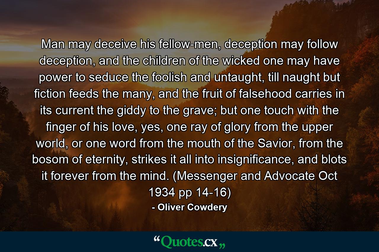 Man may deceive his fellow-men, deception may follow deception, and the children of the wicked one may have power to seduce the foolish and untaught, till naught but fiction feeds the many, and the fruit of falsehood carries in its current the giddy to the grave; but one touch with the finger of his love, yes, one ray of glory from the upper world, or one word from the mouth of the Savior, from the bosom of eternity, strikes it all into insignificance, and blots it forever from the mind. (Messenger and Advocate Oct 1934 pp 14-16) - Quote by Oliver Cowdery