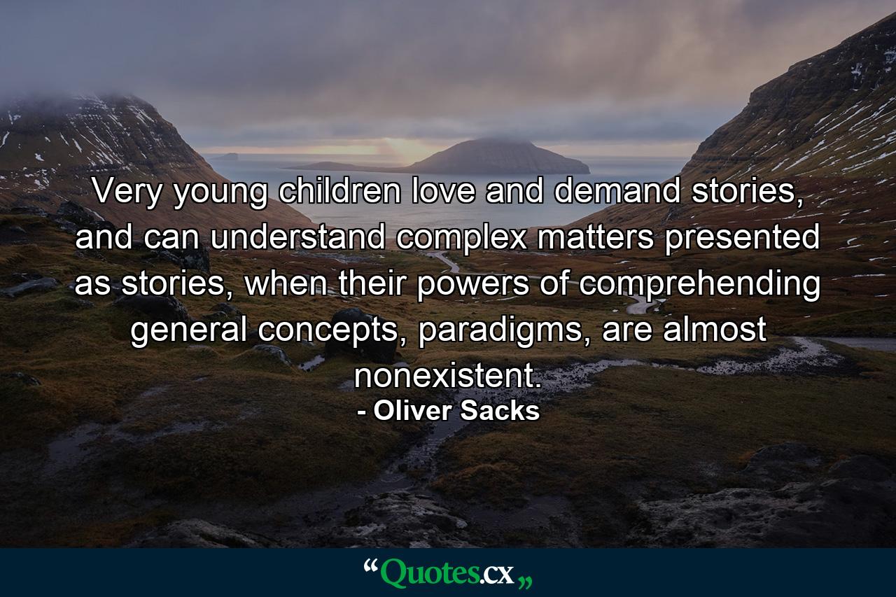 Very young children love and demand stories, and can understand complex matters presented as stories, when their powers of comprehending general concepts, paradigms, are almost nonexistent. - Quote by Oliver Sacks