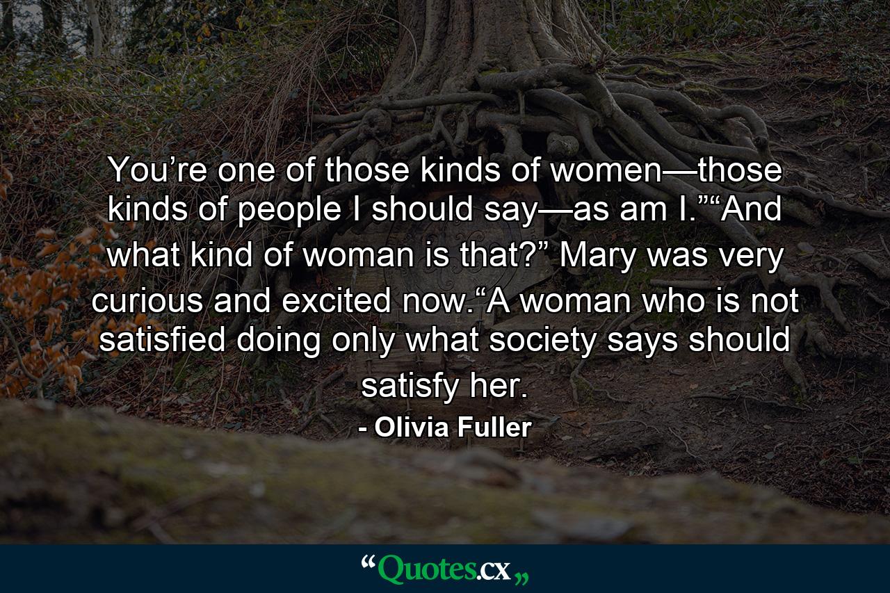 You’re one of those kinds of women—those kinds of people I should say—as am I.”“And what kind of woman is that?” Mary was very curious and excited now.“A woman who is not satisfied doing only what society says should satisfy her. - Quote by Olivia Fuller