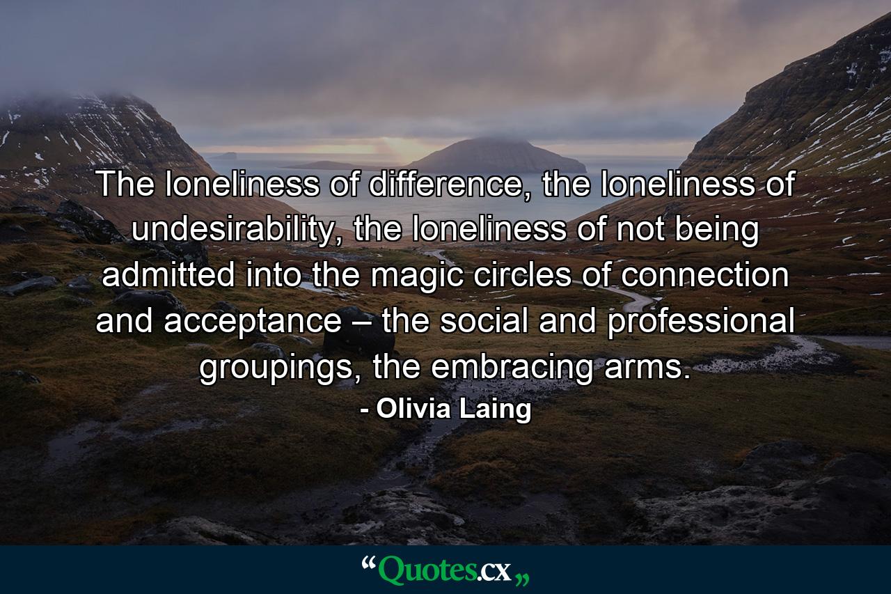 The loneliness of difference, the loneliness of undesirability, the loneliness of not being admitted into the magic circles of connection and acceptance – the social and professional groupings, the embracing arms. - Quote by Olivia Laing