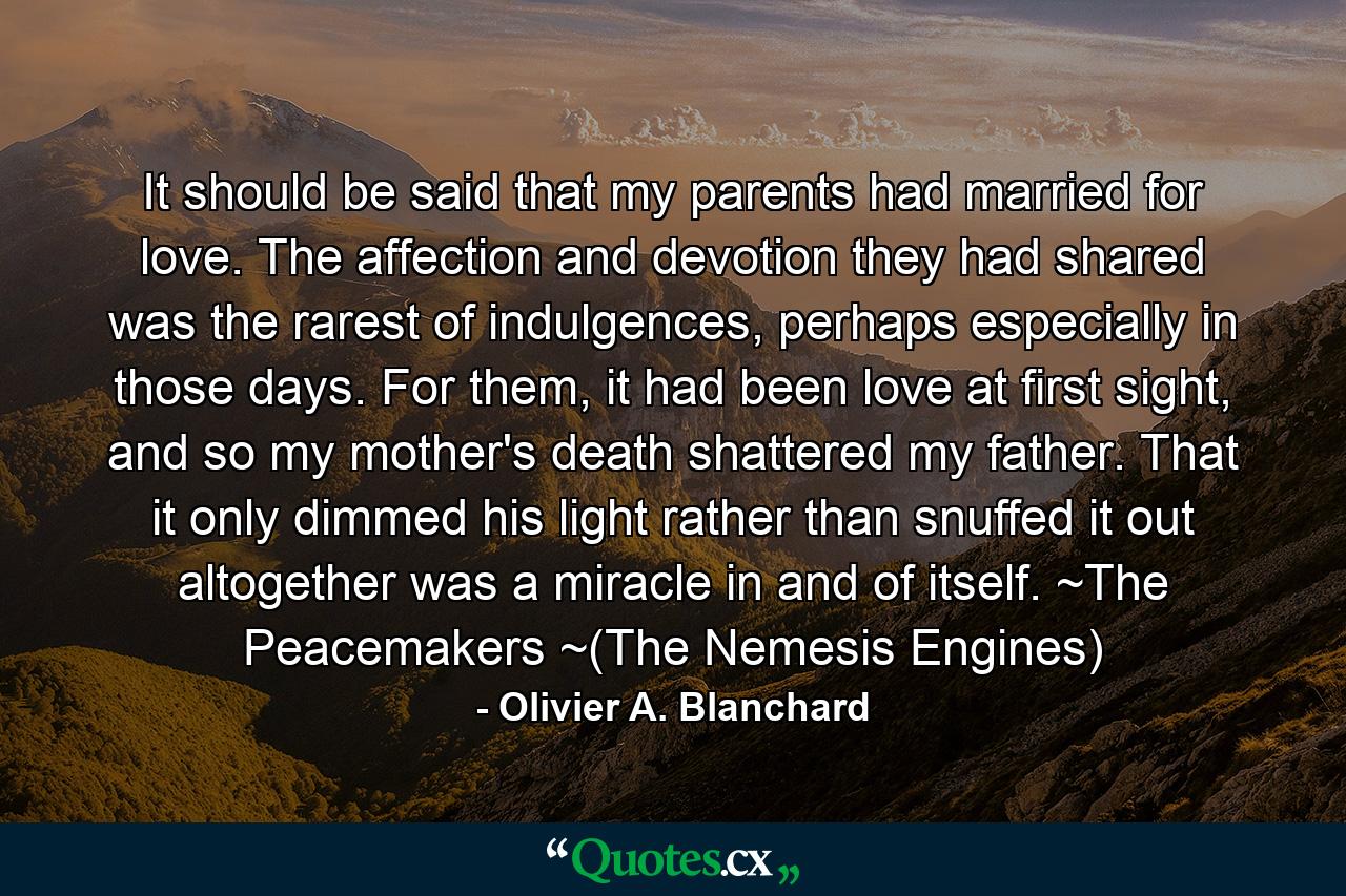 It should be said that my parents had married for love. The affection and devotion they had shared was the rarest of indulgences, perhaps especially in those days. For them, it had been love at first sight, and so my mother's death shattered my father. That it only dimmed his light rather than snuffed it out altogether was a miracle in and of itself. ~The Peacemakers ~(The Nemesis Engines) - Quote by Olivier A. Blanchard