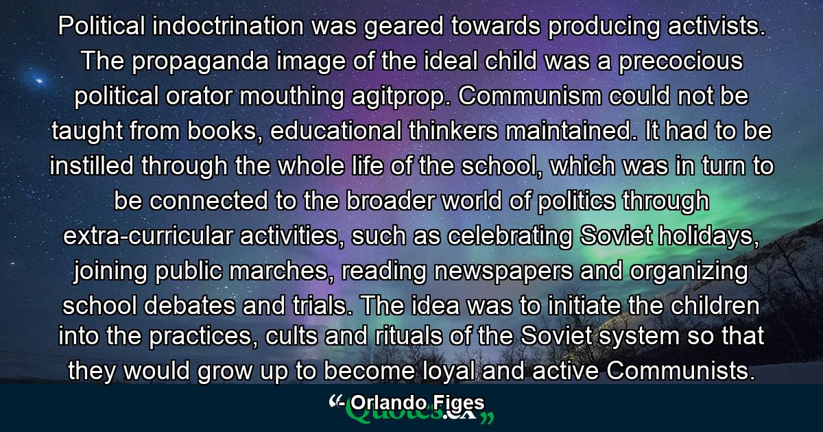 Political indoctrination was geared towards producing activists. The propaganda image of the ideal child was a precocious political orator mouthing agitprop. Communism could not be taught from books, educational thinkers maintained. It had to be instilled through the whole life of the school, which was in turn to be connected to the broader world of politics through extra-curricular activities, such as celebrating Soviet holidays, joining public marches, reading newspapers and organizing school debates and trials. The idea was to initiate the children into the practices, cults and rituals of the Soviet system so that they would grow up to become loyal and active Communists. - Quote by Orlando Figes