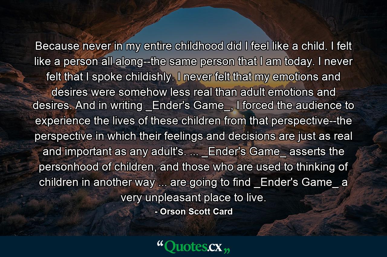 Because never in my entire childhood did I feel like a child. I felt like a person all along--the same person that I am today. I never felt that I spoke childishly. I never felt that my emotions and desires were somehow less real than adult emotions and desires. And in writing _Ender's Game_, I forced the audience to experience the lives of these children from that perspective--the perspective in which their feelings and decisions are just as real and important as any adult's. ... _Ender's Game_ asserts the personhood of children, and those who are used to thinking of children in another way ... are going to find _Ender's Game_ a very unpleasant place to live. - Quote by Orson Scott Card