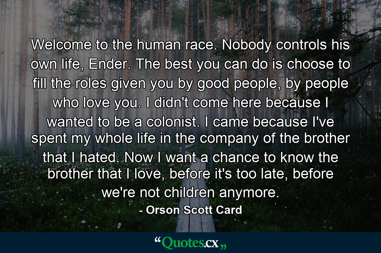 Welcome to the human race. Nobody controls his own life, Ender. The best you can do is choose to fill the roles given you by good people, by people who love you. I didn't come here because I wanted to be a colonist. I came because I've spent my whole life in the company of the brother that I hated. Now I want a chance to know the brother that I love, before it's too late, before we're not children anymore. - Quote by Orson Scott Card