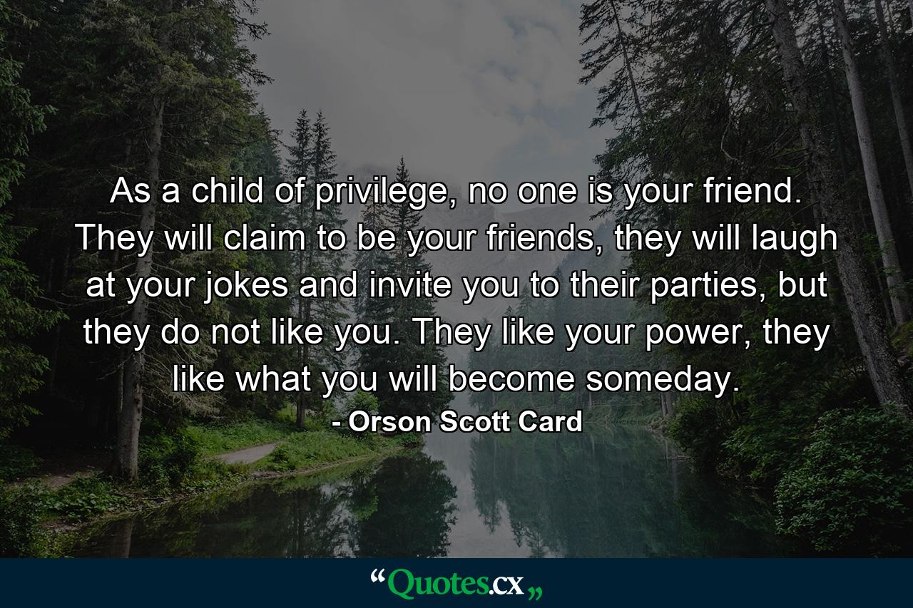 As a child of privilege, no one is your friend. They will claim to be your friends, they will laugh at your jokes and invite you to their parties, but they do not like you. They like your power, they like what you will become someday. - Quote by Orson Scott Card