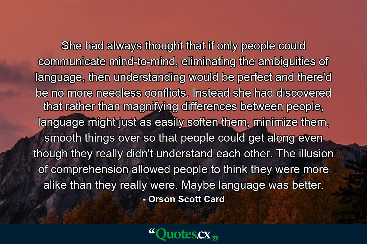 She had always thought that if only people could communicate mind-to-mind, eliminating the ambiguities of language, then understanding would be perfect and there'd be no more needless conflicts. Instead she had discovered that rather than magnifying differences between people, language might just as easily soften them, minimize them, smooth things over so that people could get along even though they really didn't understand each other. The illusion of comprehension allowed people to think they were more alike than they really were. Maybe language was better. - Quote by Orson Scott Card