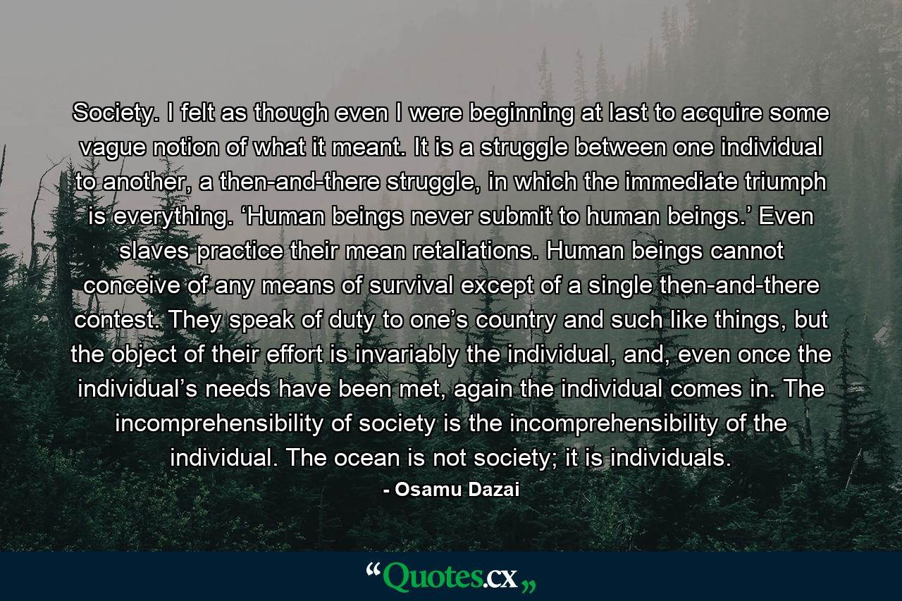 Society. I felt as though even I were beginning at last to acquire some vague notion of what it meant. It is a struggle between one individual to another, a then-and-there struggle, in which the immediate triumph is everything. ‘Human beings never submit to human beings.’ Even slaves practice their mean retaliations. Human beings cannot conceive of any means of survival except of a single then-and-there contest. They speak of duty to one’s country and such like things, but the object of their effort is invariably the individual, and, even once the individual’s needs have been met, again the individual comes in. The incomprehensibility of society is the incomprehensibility of the individual. The ocean is not society; it is individuals. - Quote by Osamu Dazai