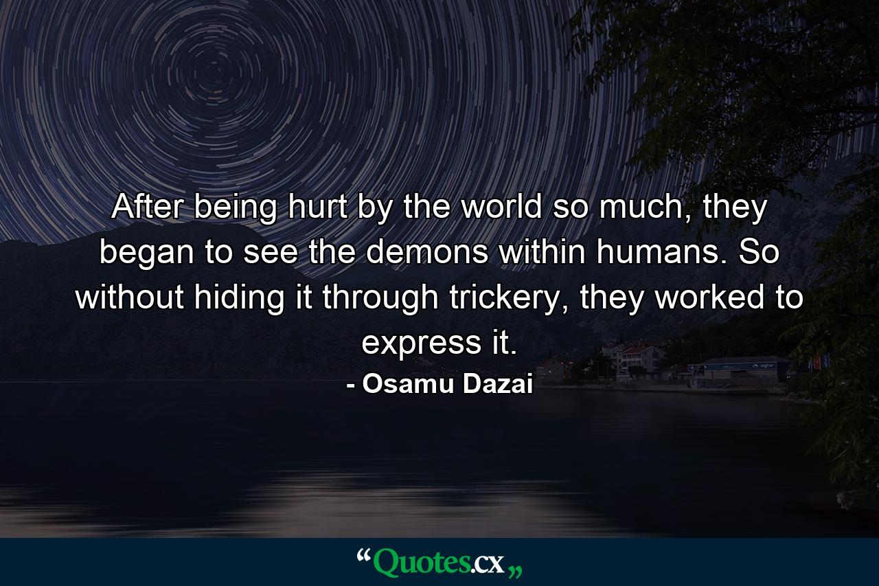 After being hurt by the world so much, they began to see the demons within humans. So without hiding it through trickery, they worked to express it. - Quote by Osamu Dazai