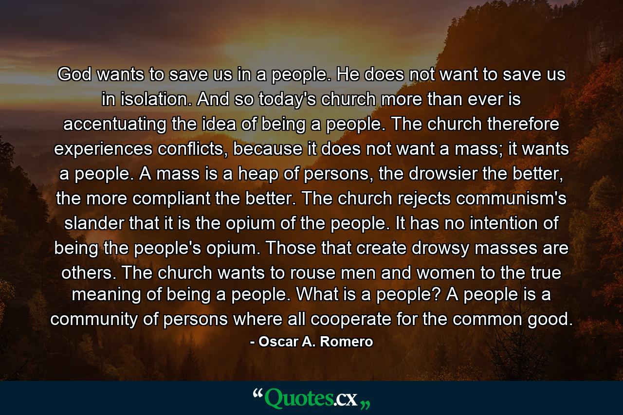 God wants to save us in a people. He does not want to save us in isolation. And so today's church more than ever is accentuating the idea of being a people. The church therefore experiences conflicts, because it does not want a mass; it wants a people. A mass is a heap of persons, the drowsier the better, the more compliant the better. The church rejects communism's slander that it is the opium of the people. It has no intention of being the people's opium. Those that create drowsy masses are others. The church wants to rouse men and women to the true meaning of being a people. What is a people? A people is a community of persons where all cooperate for the common good. - Quote by Oscar A. Romero