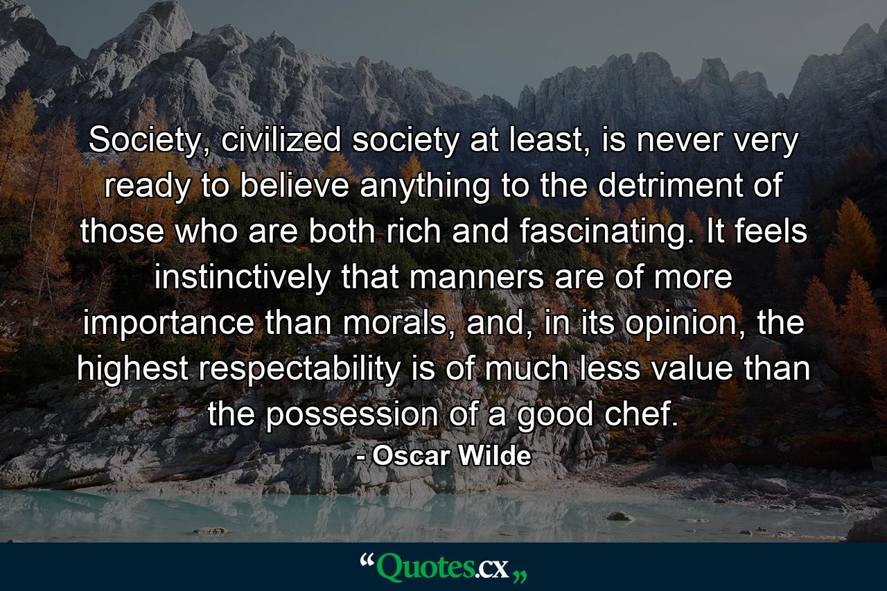 Society, civilized society at least, is never very ready to believe anything to the detriment of those who are both rich and fascinating. It feels instinctively that manners are of more importance than morals, and, in its opinion, the highest respectability is of much less value than the possession of a good chef. - Quote by Oscar Wilde