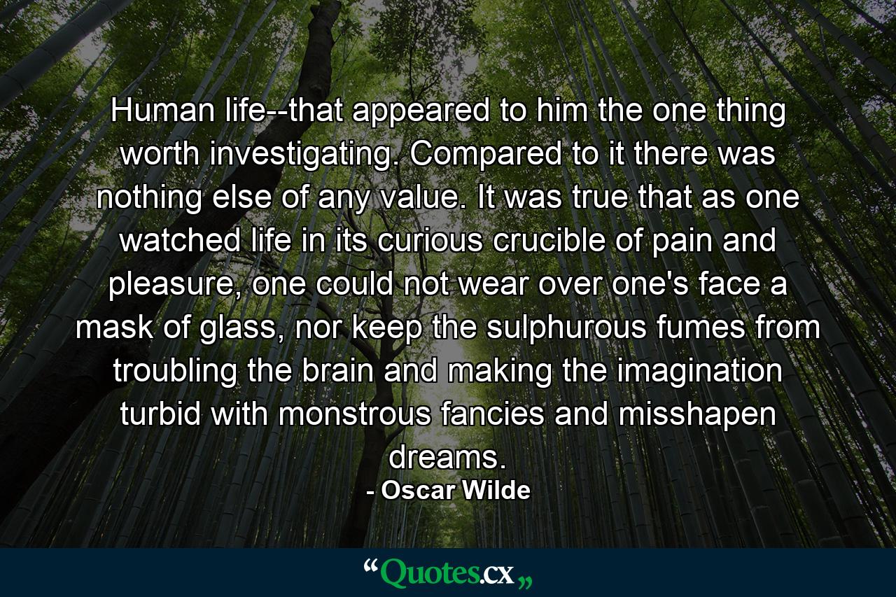 Human life--that appeared to him the one thing worth investigating. Compared to it there was nothing else of any value. It was true that as one watched life in its curious crucible of pain and pleasure, one could not wear over one's face a mask of glass, nor keep the sulphurous fumes from troubling the brain and making the imagination turbid with monstrous fancies and misshapen dreams. - Quote by Oscar Wilde