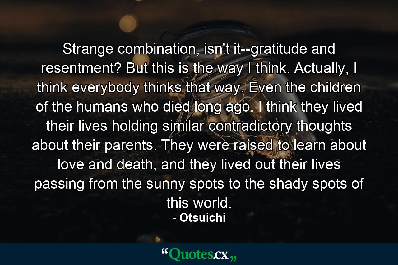 Strange combination, isn't it--gratitude and resentment? But this is the way I think. Actually, I think everybody thinks that way. Even the children of the humans who died long ago, I think they lived their lives holding similar contradictory thoughts about their parents. They were raised to learn about love and death, and they lived out their lives passing from the sunny spots to the shady spots of this world. - Quote by Otsuichi