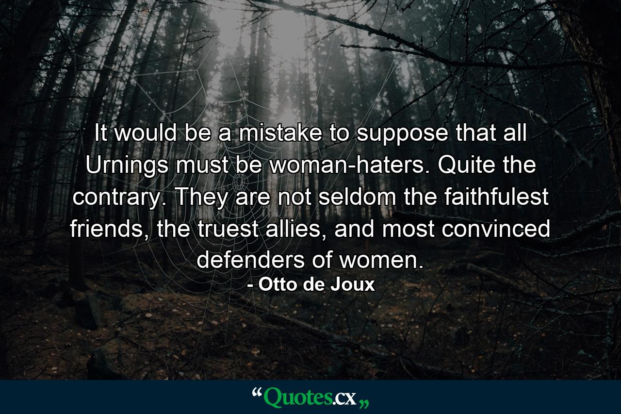 It would be a mistake to suppose that all Urnings must be woman-haters. Quite the contrary. They are not seldom the faithfulest friends, the truest allies, and most convinced defenders of women. - Quote by Otto de Joux