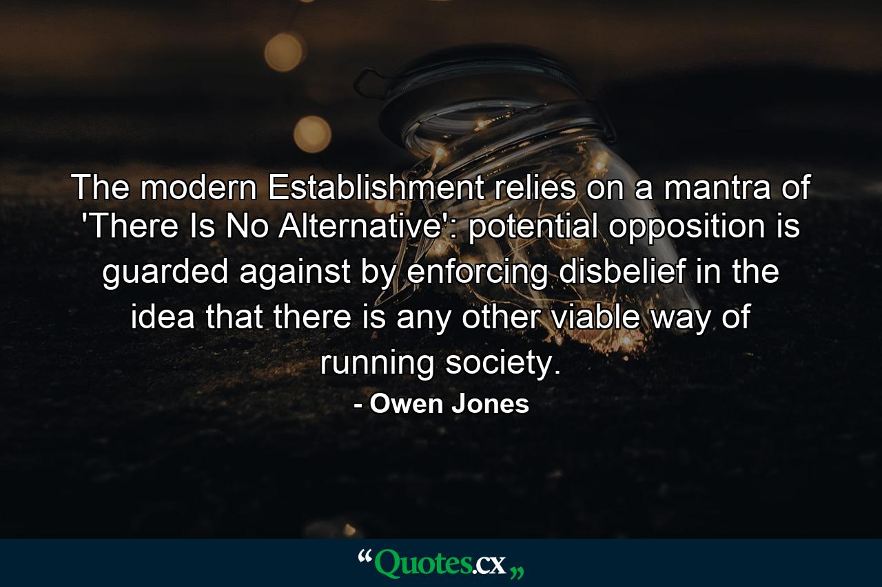 The modern Establishment relies on a mantra of 'There Is No Alternative': potential opposition is guarded against by enforcing disbelief in the idea that there is any other viable way of running society. - Quote by Owen Jones