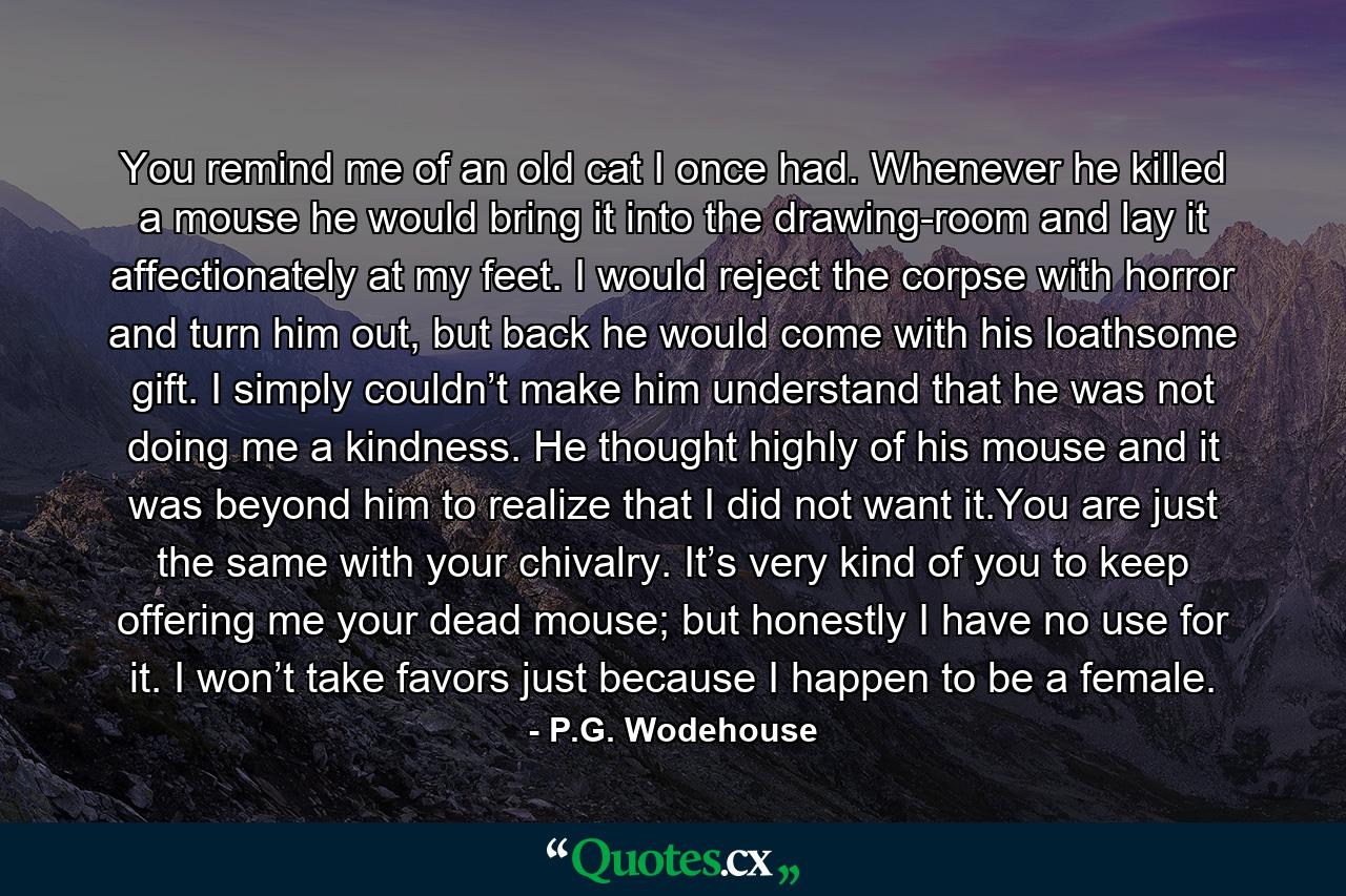 You remind me of an old cat I once had. Whenever he killed a mouse he would bring it into the drawing-room and lay it affectionately at my feet. I would reject the corpse with horror and turn him out, but back he would come with his loathsome gift. I simply couldn’t make him understand that he was not doing me a kindness. He thought highly of his mouse and it was beyond him to realize that I did not want it.You are just the same with your chivalry. It’s very kind of you to keep offering me your dead mouse; but honestly I have no use for it. I won’t take favors just because I happen to be a female. - Quote by P.G. Wodehouse