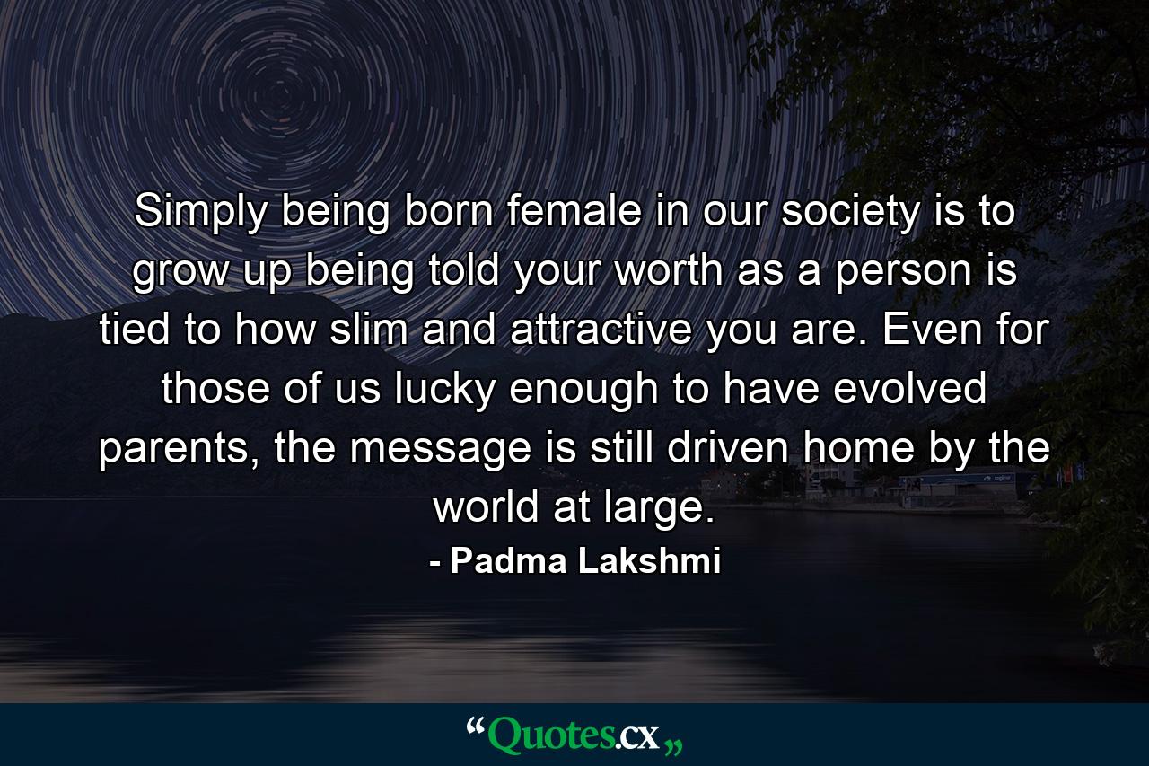 Simply being born female in our society is to grow up being told your worth as a person is tied to how slim and attractive you are. Even for those of us lucky enough to have evolved parents, the message is still driven home by the world at large. - Quote by Padma Lakshmi