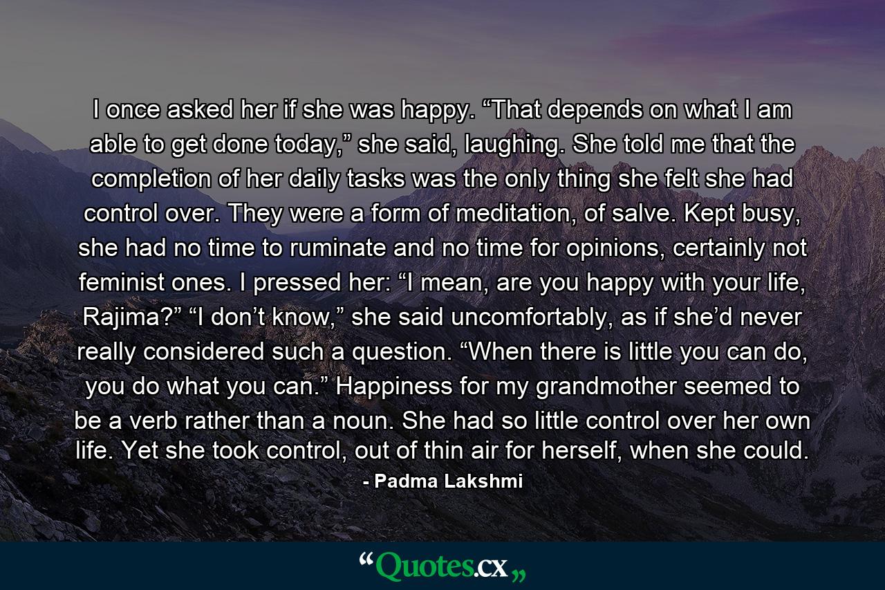 I once asked her if she was happy. “That depends on what I am able to get done today,” she said, laughing. She told me that the completion of her daily tasks was the only thing she felt she had control over. They were a form of meditation, of salve. Kept busy, she had no time to ruminate and no time for opinions, certainly not feminist ones. I pressed her: “I mean, are you happy with your life, Rajima?” “I don’t know,” she said uncomfortably, as if she’d never really considered such a question. “When there is little you can do, you do what you can.” Happiness for my grandmother seemed to be a verb rather than a noun. She had so little control over her own life. Yet she took control, out of thin air for herself, when she could. - Quote by Padma Lakshmi