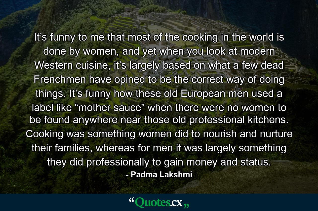 It’s funny to me that most of the cooking in the world is done by women, and yet when you look at modern Western cuisine, it’s largely based on what a few dead Frenchmen have opined to be the correct way of doing things. It’s funny how these old European men used a label like “mother sauce” when there were no women to be found anywhere near those old professional kitchens. Cooking was something women did to nourish and nurture their families, whereas for men it was largely something they did professionally to gain money and status. - Quote by Padma Lakshmi