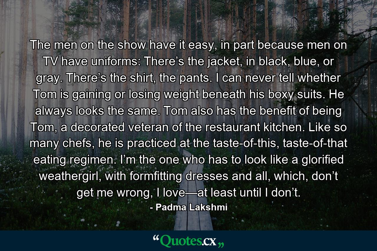 The men on the show have it easy, in part because men on TV have uniforms: There’s the jacket, in black, blue, or gray. There’s the shirt, the pants. I can never tell whether Tom is gaining or losing weight beneath his boxy suits. He always looks the same. Tom also has the benefit of being Tom, a decorated veteran of the restaurant kitchen. Like so many chefs, he is practiced at the taste-of-this, taste-of-that eating regimen. I’m the one who has to look like a glorified weathergirl, with formfitting dresses and all, which, don’t get me wrong, I love—at least until I don’t. - Quote by Padma Lakshmi