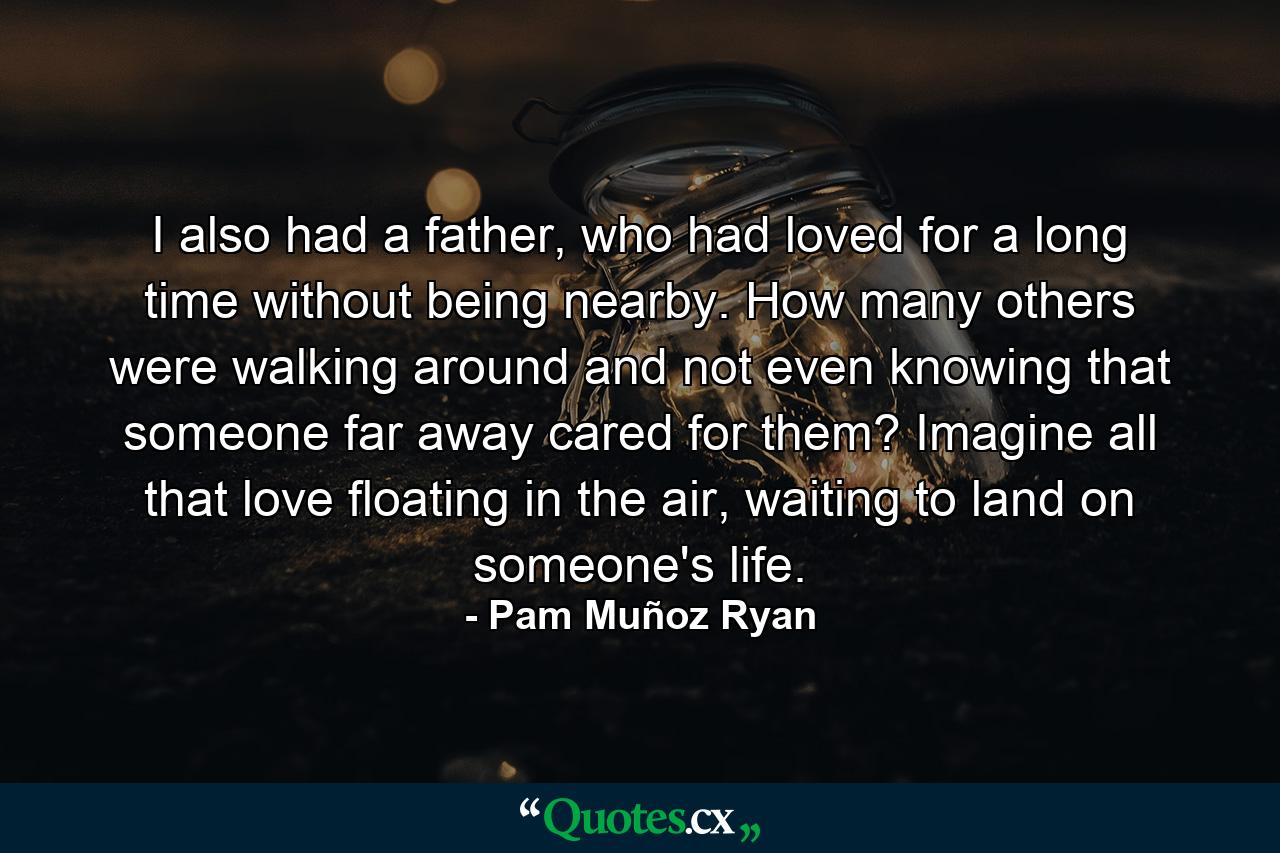 I also had a father, who had loved for a long time without being nearby. How many others were walking around and not even knowing that someone far away cared for them? Imagine all that love floating in the air, waiting to land on someone's life. - Quote by Pam Muñoz Ryan