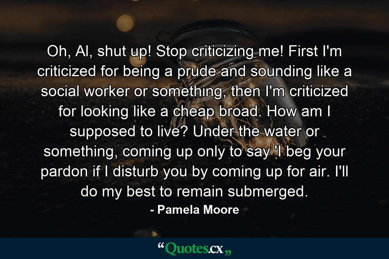 Oh, Al, shut up! Stop criticizing me! First I'm criticized for being a prude and sounding like a social worker or something, then I'm criticized for looking like a cheap broad. How am I supposed to live? Under the water or something, coming up only to say 'I beg your pardon if I disturb you by coming up for air. I'll do my best to remain submerged. - Quote by Pamela Moore