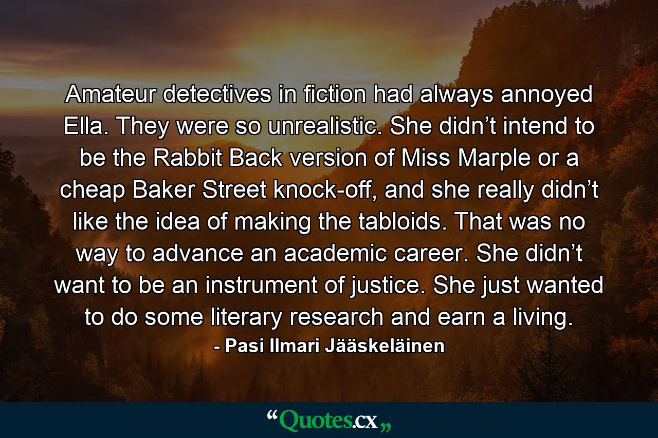 Amateur detectives in fiction had always annoyed Ella. They were so unrealistic. She didn’t intend to be the Rabbit Back version of Miss Marple or a cheap Baker Street knock-off, and she really didn’t like the idea of making the tabloids. That was no way to advance an academic career. She didn’t want to be an instrument of justice. She just wanted to do some literary research and earn a living. - Quote by Pasi Ilmari Jääskeläinen