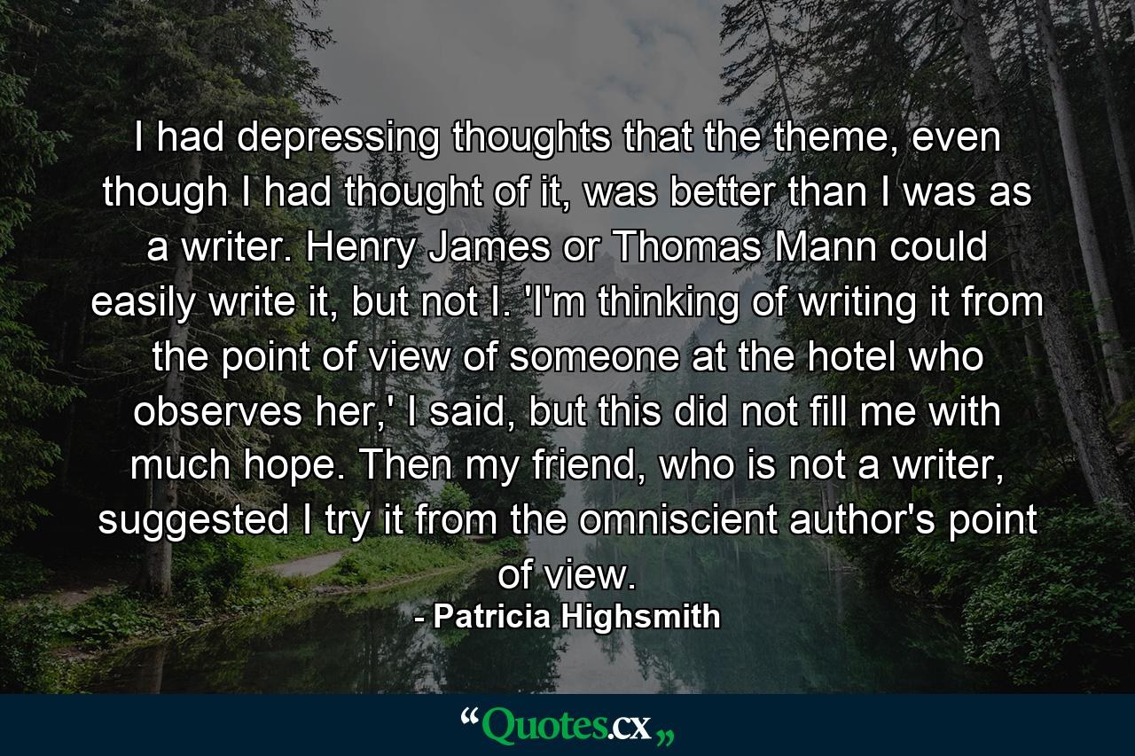 I had depressing thoughts that the theme, even though I had thought of it, was better than I was as a writer. Henry James or Thomas Mann could easily write it, but not I. 'I'm thinking of writing it from the point of view of someone at the hotel who observes her,' I said, but this did not fill me with much hope. Then my friend, who is not a writer, suggested I try it from the omniscient author's point of view. - Quote by Patricia Highsmith