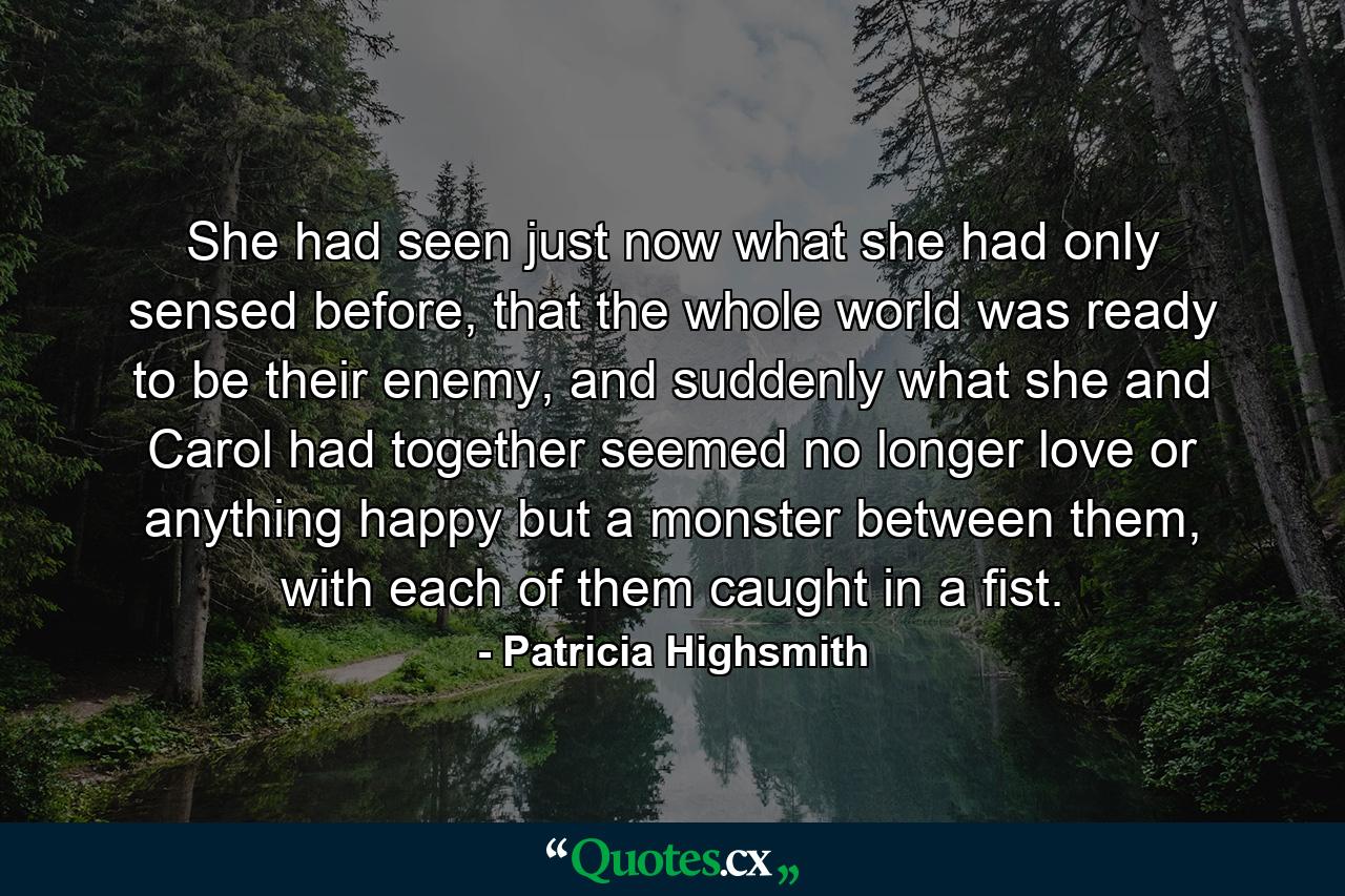 She had seen just now what she had only sensed before, that the whole world was ready to be their enemy, and suddenly what she and Carol had together seemed no longer love or anything happy but a monster between them, with each of them caught in a fist. - Quote by Patricia Highsmith