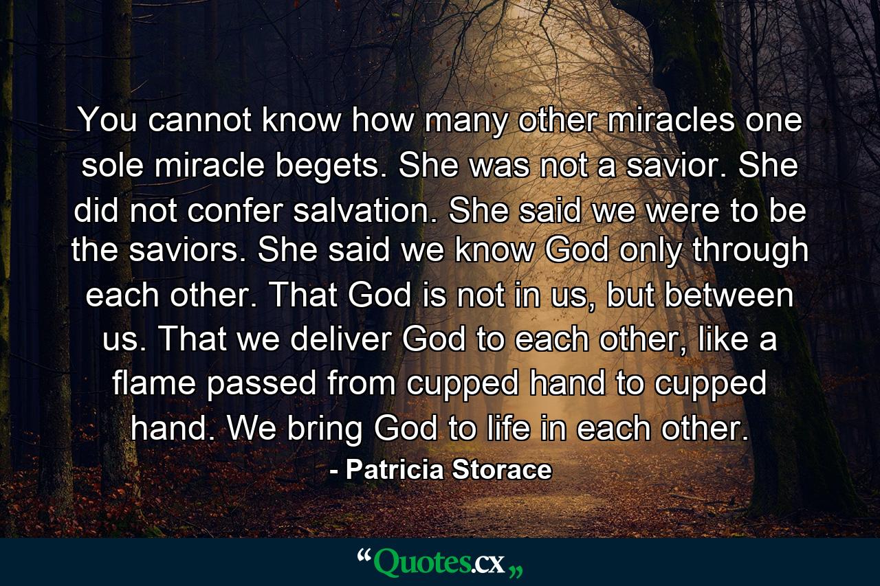 You cannot know how many other miracles one sole miracle begets. She was not a savior. She did not confer salvation. She said we were to be the saviors. She said we know God only through each other. That God is not in us, but between us. That we deliver God to each other, like a flame passed from cupped hand to cupped hand. We bring God to life in each other. - Quote by Patricia Storace