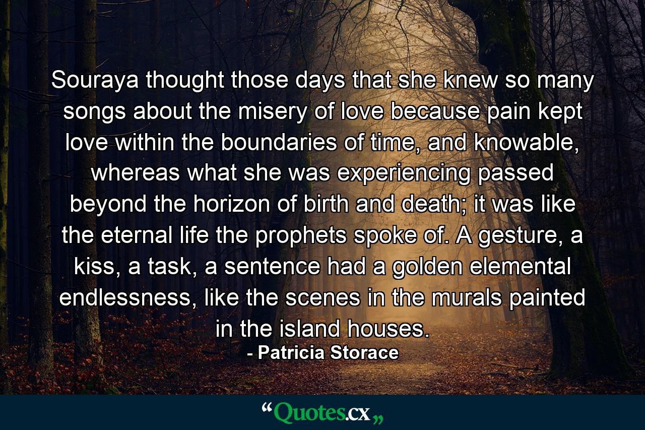 Souraya thought those days that she knew so many songs about the misery of love because pain kept love within the boundaries of time, and knowable, whereas what she was experiencing passed beyond the horizon of birth and death; it was like the eternal life the prophets spoke of. A gesture, a kiss, a task, a sentence had a golden elemental endlessness, like the scenes in the murals painted in the island houses. - Quote by Patricia Storace