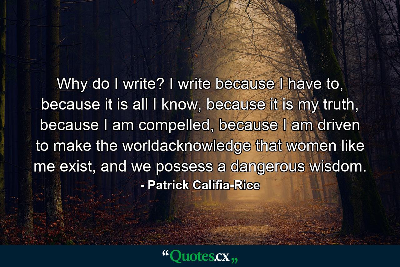 Why do I write? I write because I have to, because it is all I know, because it is my truth, because I am compelled, because I am driven to make the worldacknowledge that women like me exist, and we possess a dangerous wisdom. - Quote by Patrick Califia-Rice