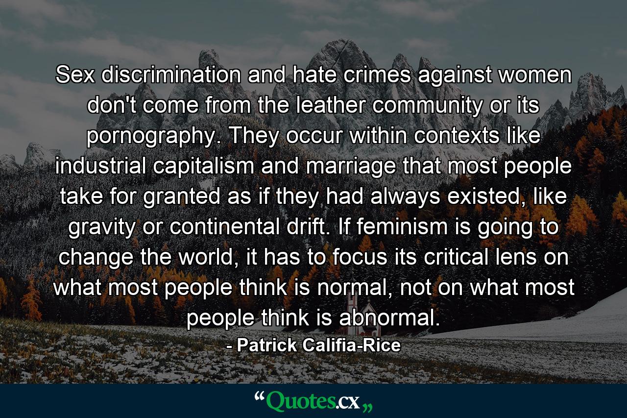 Sex discrimination and hate crimes against women don't come from the leather community or its pornography. They occur within contexts like industrial capitalism and marriage that most people take for granted as if they had always existed, like gravity or continental drift. If feminism is going to change the world, it has to focus its critical lens on what most people think is normal, not on what most people think is abnormal. - Quote by Patrick Califia-Rice