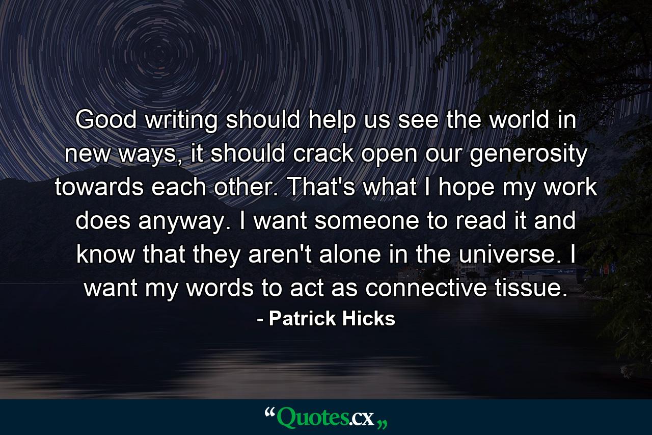 Good writing should help us see the world in new ways, it should crack open our generosity towards each other. That's what I hope my work does anyway. I want someone to read it and know that they aren't alone in the universe. I want my words to act as connective tissue. - Quote by Patrick Hicks