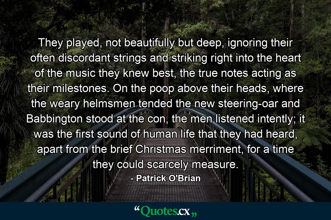 They played, not beautifully but deep, ignoring their often discordant strings and striking right into the heart of the music they knew best, the true notes acting as their milestones. On the poop above their heads, where the weary helmsmen tended the new steering-oar and Babbington stood at the con, the men listened intently; it was the first sound of human life that they had heard, apart from the brief Christmas merriment, for a time they could scarcely measure. - Quote by Patrick O'Brian