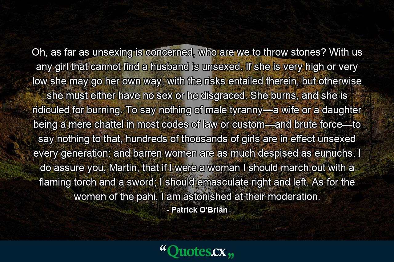 Oh, as far as unsexing is concerned, who are we to throw stones? With us any girl that cannot find a husband is unsexed. If she is very high or very low she may go her own way, with the risks entailed therein, but otherwise she must either have no sex or he disgraced. She burns, and she is ridiculed for burning. To say nothing of male tyranny—a wife or a daughter being a mere chattel in most codes of law or custom—and brute force—to say nothing to that, hundreds of thousands of girls are in effect unsexed every generation: and barren women are as much despised as eunuchs. I do assure you, Martin, that if I were a woman I should march out with a flaming torch and a sword; I should emasculate right and left. As for the women of the pahi, I am astonished at their moderation. - Quote by Patrick O'Brian