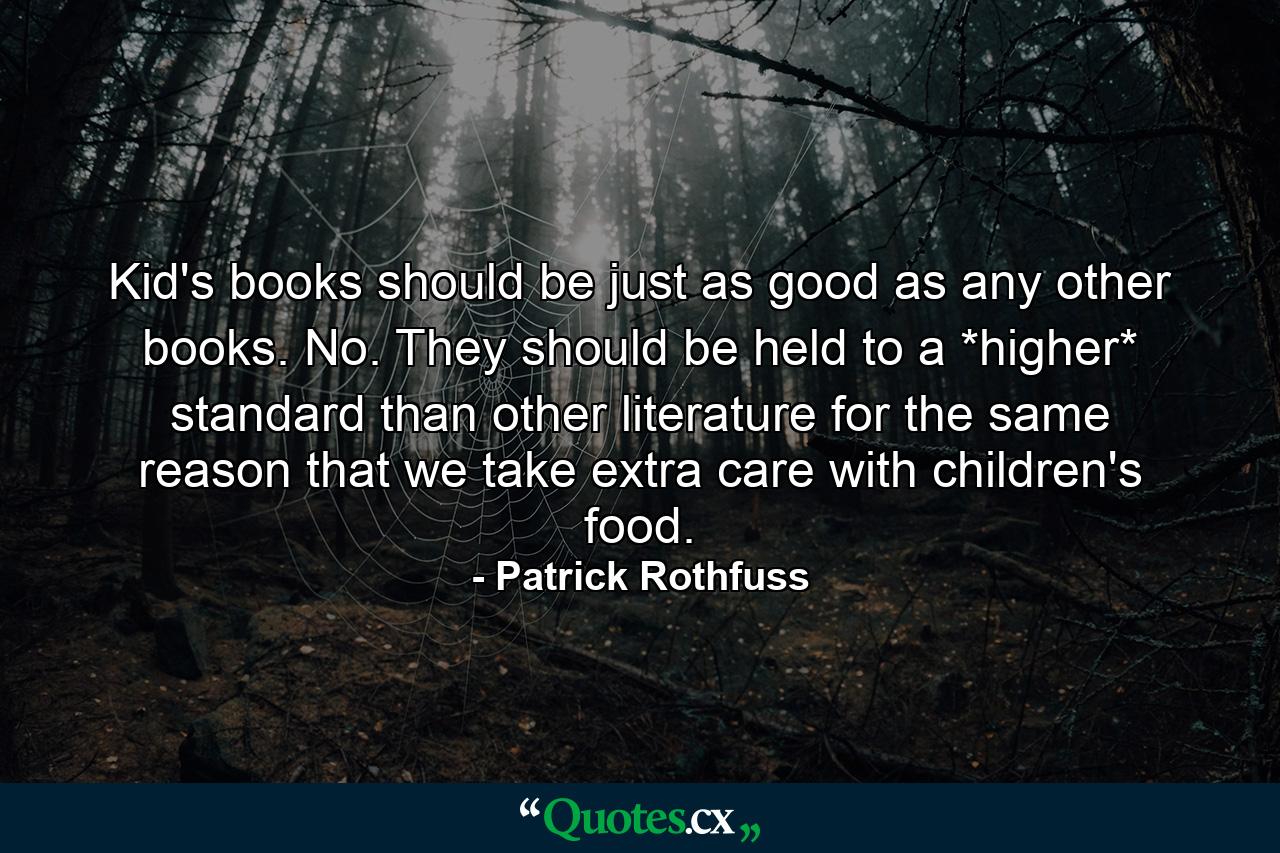 Kid's books should be just as good as any other books. No. They should be held to a *higher* standard than other literature for the same reason that we take extra care with children's food. - Quote by Patrick Rothfuss