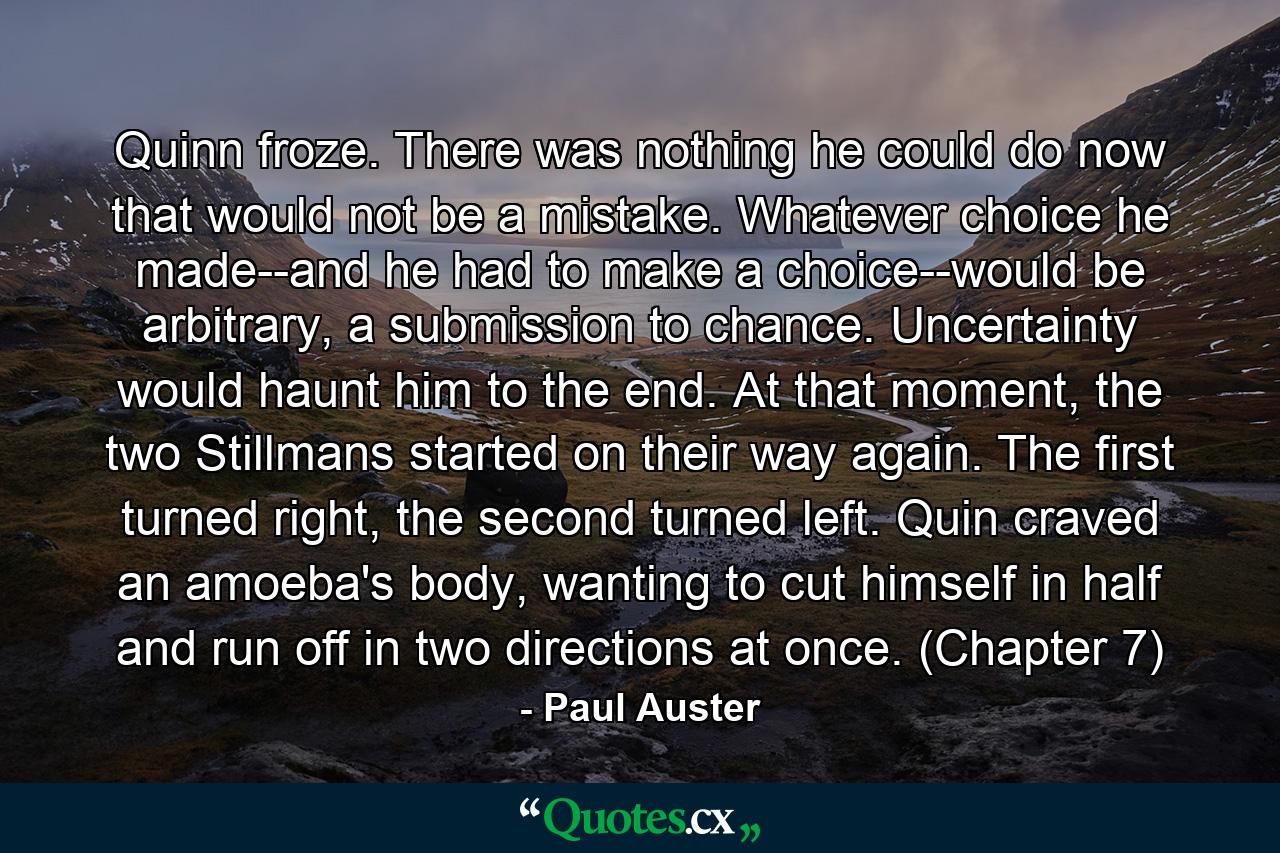 Quinn froze. There was nothing he could do now that would not be a mistake. Whatever choice he made--and he had to make a choice--would be arbitrary, a submission to chance. Uncertainty would haunt him to the end. At that moment, the two Stillmans started on their way again. The first turned right, the second turned left. Quin craved an amoeba's body, wanting to cut himself in half and run off in two directions at once. (Chapter 7) - Quote by Paul Auster