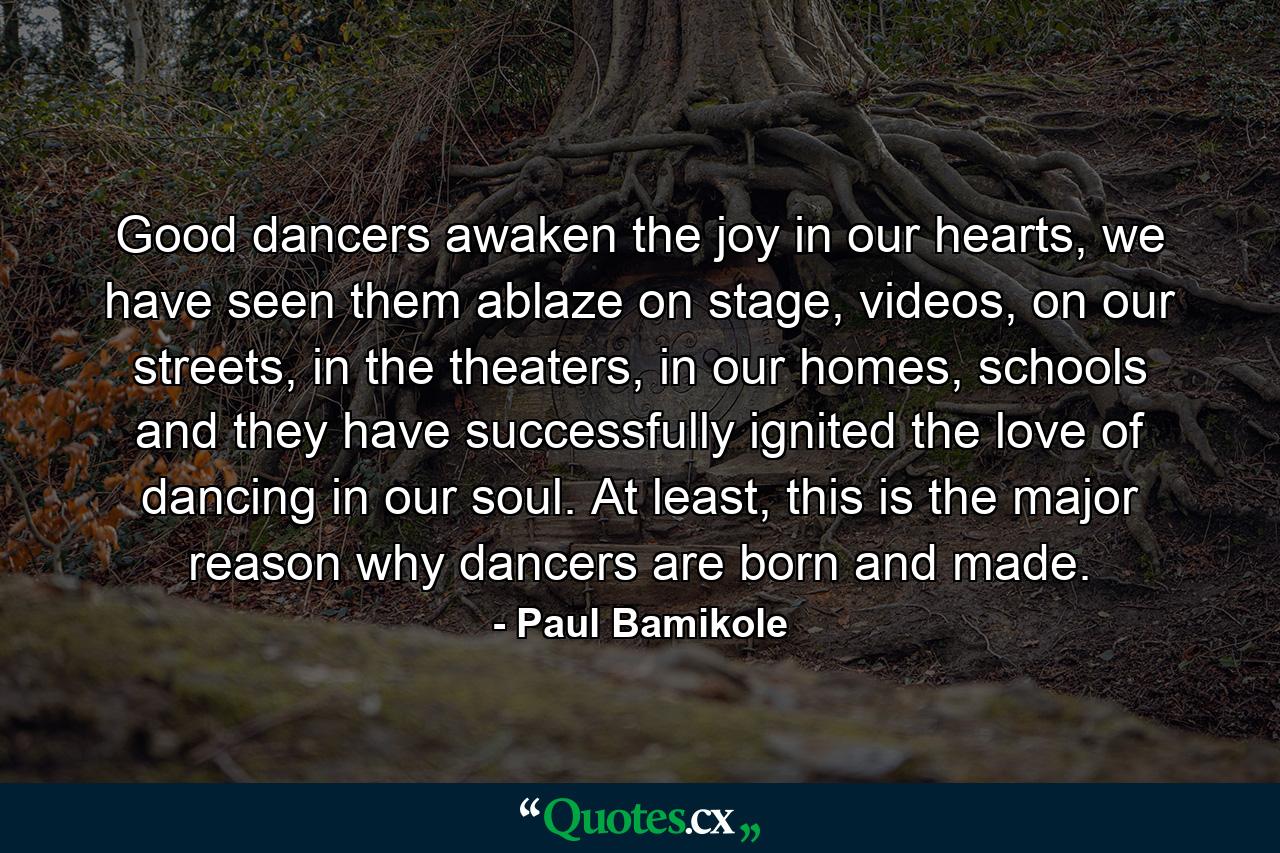 Good dancers awaken the joy in our hearts, we have seen them ablaze on stage, videos, on our streets, in the theaters, in our homes, schools and they have successfully ignited the love of dancing in our soul. At least, this is the major reason why dancers are born and made. - Quote by Paul Bamikole