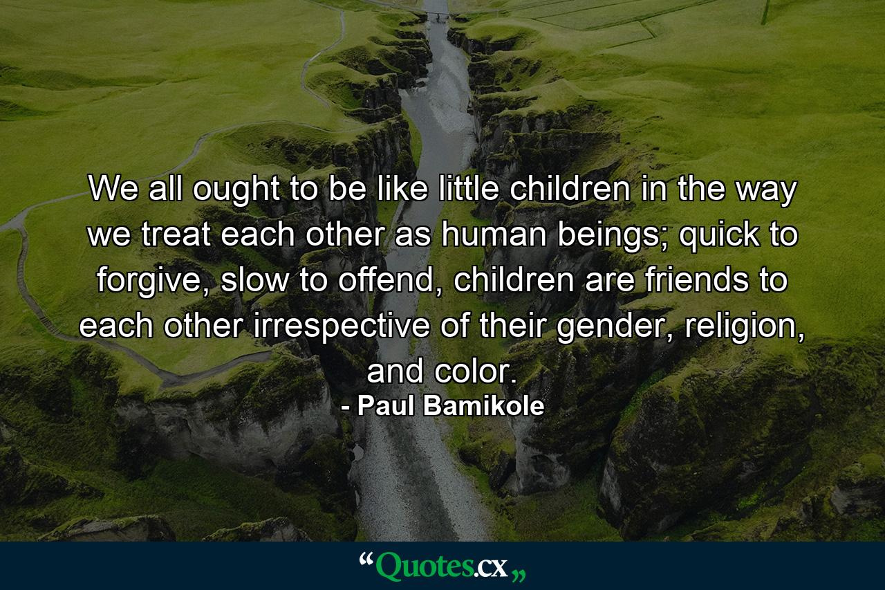 We all ought to be like little children in the way we treat each other as human beings; quick to forgive, slow to offend, children are friends to each other irrespective of their gender, religion, and color. - Quote by Paul Bamikole