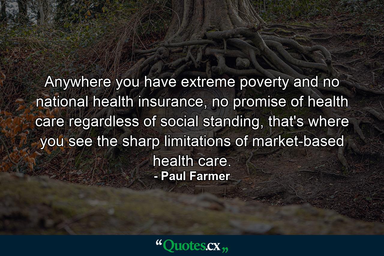 Anywhere you have extreme poverty and no national health insurance, no promise of health care regardless of social standing, that's where you see the sharp limitations of market-based health care. - Quote by Paul Farmer