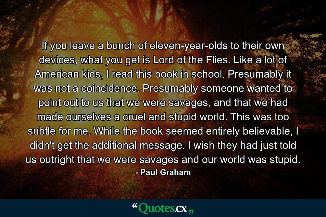 If you leave a bunch of eleven-year-olds to their own devices, what you get is Lord of the Flies. Like a lot of American kids, I read this book in school. Presumably it was not a coincidence. Presumably someone wanted to point out to us that we were savages, and that we had made ourselves a cruel and stupid world. This was too subtle for me. While the book seemed entirely believable, I didn't get the additional message. I wish they had just told us outright that we were savages and our world was stupid. - Quote by Paul Graham