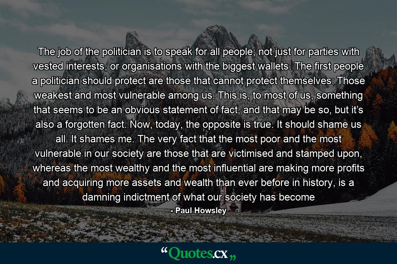 The job of the politician is to speak for all people; not just for parties with vested interests, or organisations with the biggest wallets. The first people a politician should protect are those that cannot protect themselves: Those weakest and most vulnerable among us. This is, to most of us, something that seems to be an obvious statement of fact, and that may be so, but it’s also a forgotten fact. Now, today, the opposite is true. It should shame us all. It shames me. The very fact that the most poor and the most vulnerable in our society are those that are victimised and stamped upon, whereas the most wealthy and the most influential are making more profits and acquiring more assets and wealth than ever before in history, is a damning indictment of what our society has become - Quote by Paul Howsley