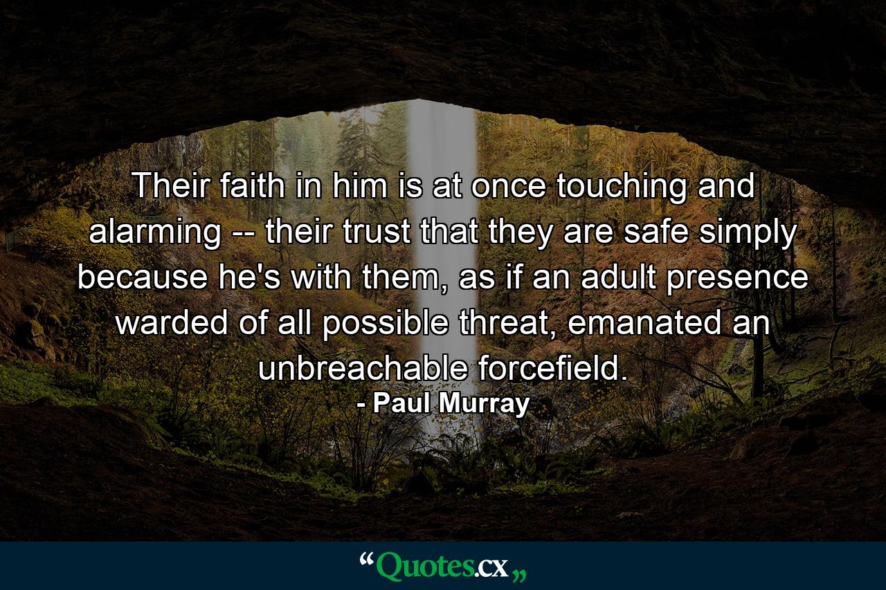 Their faith in him is at once touching and alarming -- their trust that they are safe simply because he's with them, as if an adult presence warded of all possible threat, emanated an unbreachable forcefield. - Quote by Paul Murray