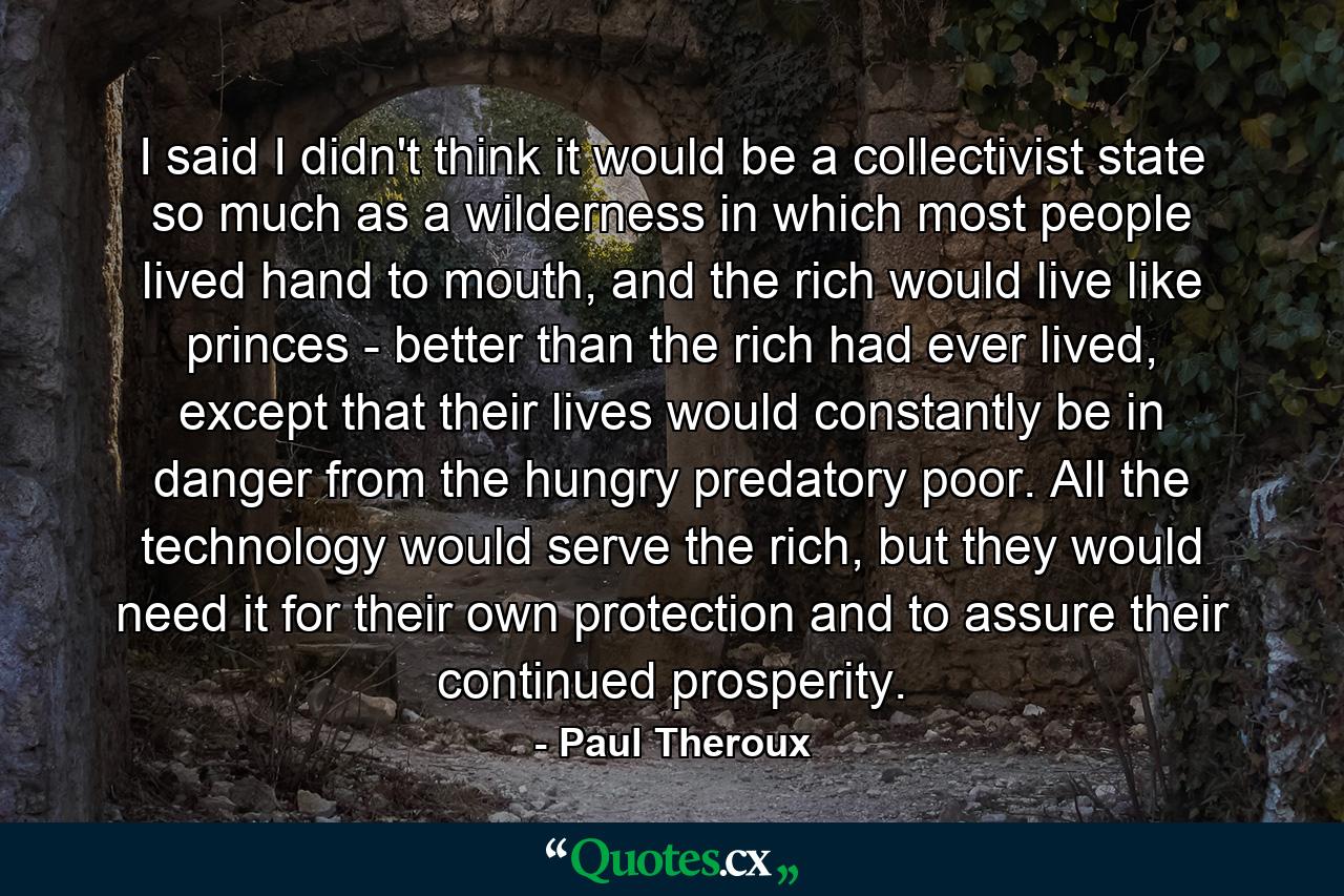 I said I didn't think it would be a collectivist state so much as a wilderness in which most people lived hand to mouth, and the rich would live like princes - better than the rich had ever lived, except that their lives would constantly be in danger from the hungry predatory poor. All the technology would serve the rich, but they would need it for their own protection and to assure their continued prosperity. - Quote by Paul Theroux