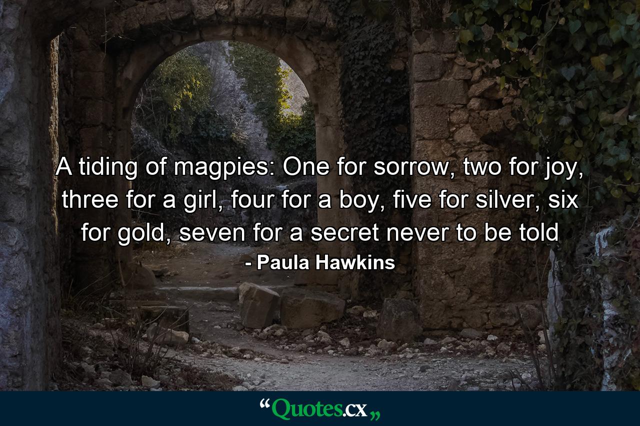 A tiding of magpies: One for sorrow, two for joy, three for a girl, four for a boy, five for silver, six for gold, seven for a secret never to be told - Quote by Paula Hawkins