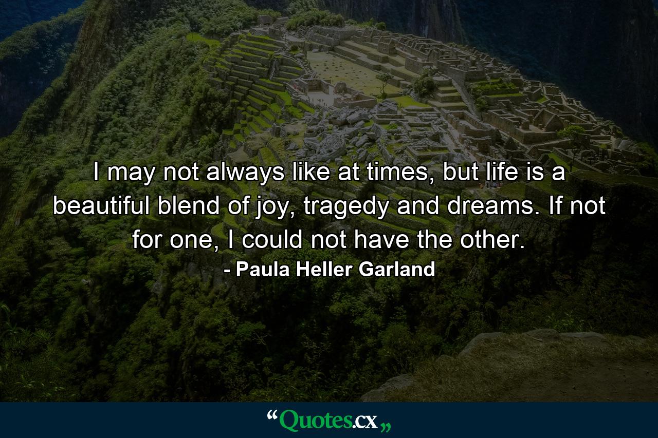 I may not always like at times, but life is a beautiful blend of joy, tragedy and dreams. If not for one, I could not have the other. - Quote by Paula Heller Garland