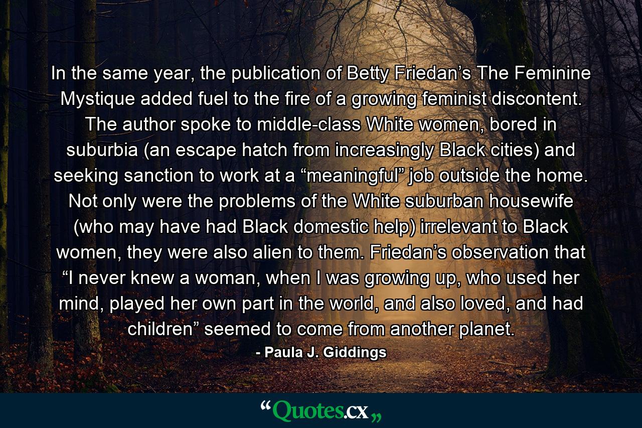 In the same year, the publication of Betty Friedan’s The Feminine Mystique added fuel to the fire of a growing feminist discontent. The author spoke to middle-class White women, bored in suburbia (an escape hatch from increasingly Black cities) and seeking sanction to work at a “meaningful” job outside the home. Not only were the problems of the White suburban housewife (who may have had Black domestic help) irrelevant to Black women, they were also alien to them. Friedan’s observation that “I never knew a woman, when I was growing up, who used her mind, played her own part in the world, and also loved, and had children” seemed to come from another planet. - Quote by Paula J. Giddings